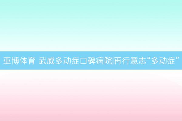 亚博体育 武威多动症口碑病院|再行意志“多动症”