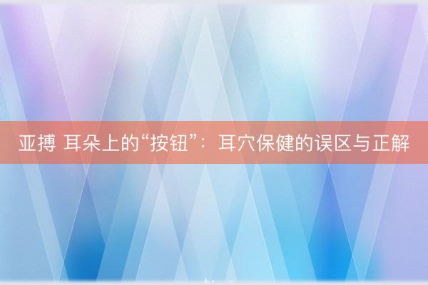 亚搏 耳朵上的“按钮”：耳穴保健的误区与正解
