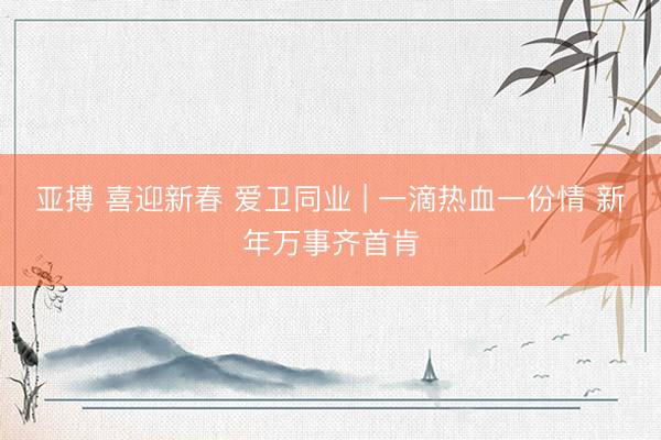 亚搏 喜迎新春 爱卫同业 | 一滴热血一份情 新年万事齐首肯