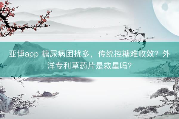 亚博app 糖尿病困扰多，传统控糖难收效？外洋专利草药片是救星吗？