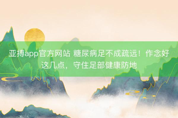亚搏app官方网站 糖尿病足不成疏远！作念好这几点，守住足部健康防地