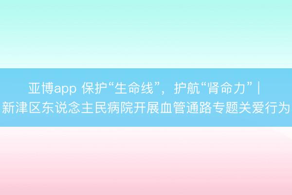 亚博app 保护“生命线”，护航“肾命力” | 新津区东说念主民病院开展血管通路专题关爱行为