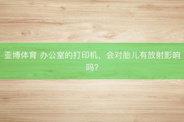 亚博体育 办公室的打印机，会对胎儿有放射影响吗？