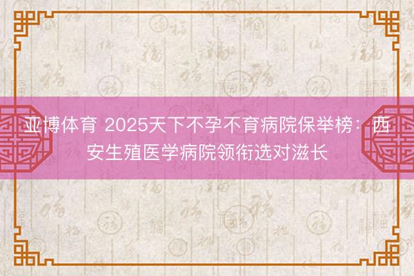 亚博体育 2025天下不孕不育病院保举榜：西安生殖医学病院领衔选对滋长