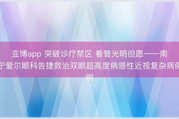 亚博app 突破诊疗禁区 看管光明但愿——南宁爱尔眼科告捷救治双眼超高度病感性近视复杂病例