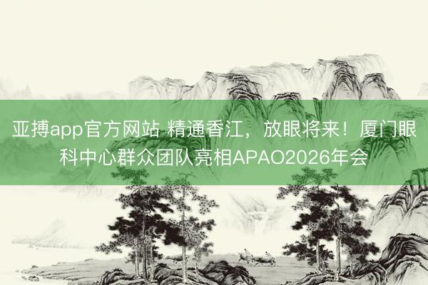 亚搏app官方网站 精通香江，放眼将来！厦门眼科中心群众团队亮相APAO2026年会