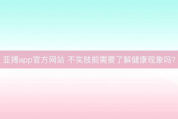 亚搏app官方网站 不实肢前需要了解健康现象吗？