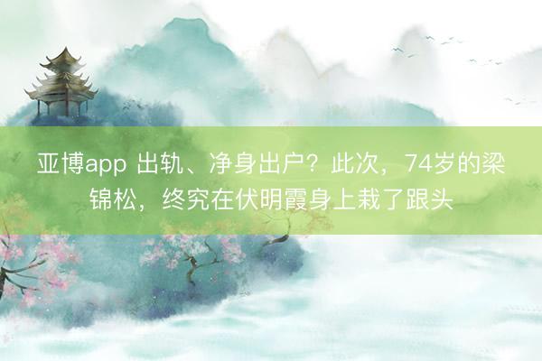 亚博app 出轨、净身出户？此次，74岁的梁锦松，终究在伏明霞身上栽了跟头