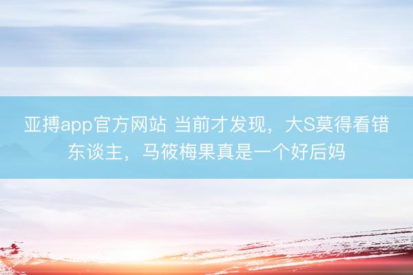 亚搏app官方网站 当前才发现，大S莫得看错东谈主，马筱梅果真是一个好后妈