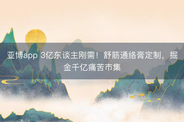 亚博app 3亿东谈主刚需！舒筋通络膏定制，掘金千亿痛苦市集