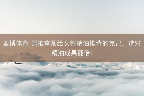 亚博体育 男推拿师给女性精油推背的克己，选对精油成果翻倍！