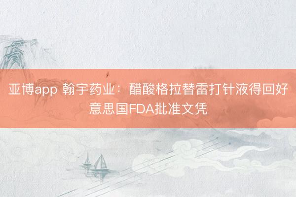 亚博app 翰宇药业：醋酸格拉替雷打针液得回好意思国FDA批准文凭