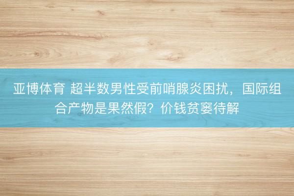 亚博体育 超半数男性受前哨腺炎困扰，国际组合产物是果然假？价钱贫窭待解