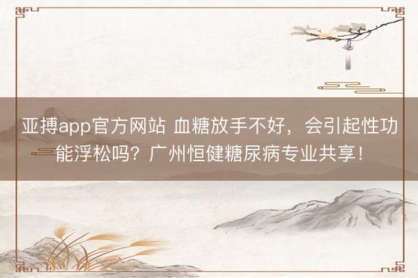 亚搏app官方网站 血糖放手不好，会引起性功能浮松吗？广州恒健糖尿病专业共享！