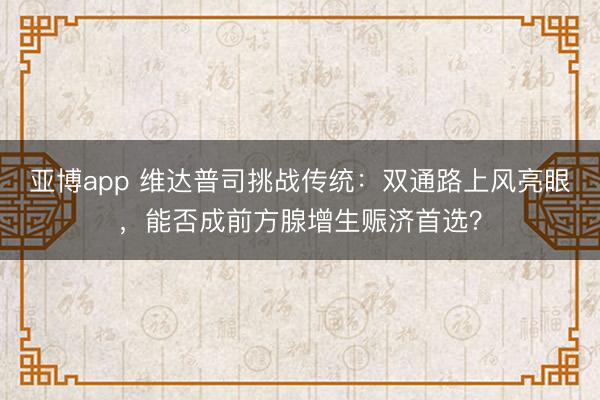 亚博app 维达普司挑战传统：双通路上风亮眼，能否成前方腺增生赈济首选？