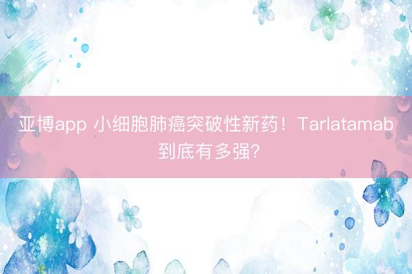 亚博app 小细胞肺癌突破性新药！Tarlatamab 到底有多强？