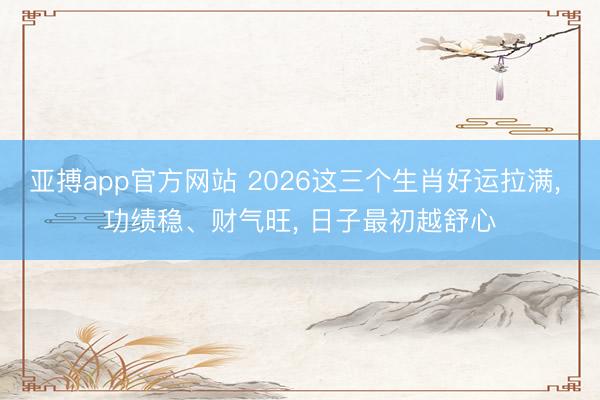 亚搏app官方网站 2026这三个生肖好运拉满， 功绩稳、财气旺， 日子最初越舒心