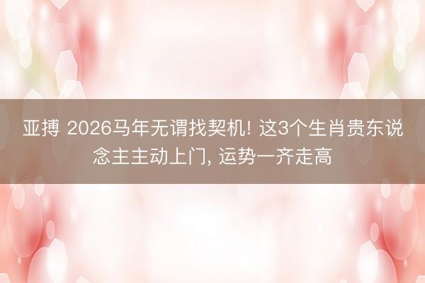 亚搏 2026马年无谓找契机! 这3个生肖贵东说念主主动上门, 运势一齐走高
