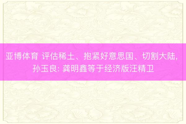 亚博体育 评估稀土、抱紧好意思国、切割大陆， 孙玉良: 龚明鑫等于经济版汪精卫