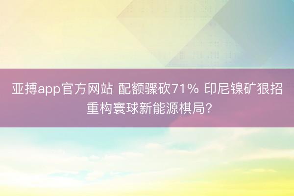 亚搏app官方网站 配额骤砍71% 印尼镍矿狠招 重构寰球新能源棋局?