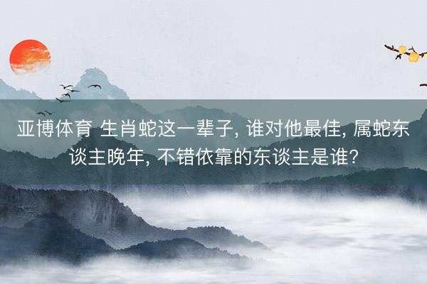 亚博体育 生肖蛇这一辈子， 谁对他最佳， 属蛇东谈主晚年， 不错依靠的东谈主是谁?