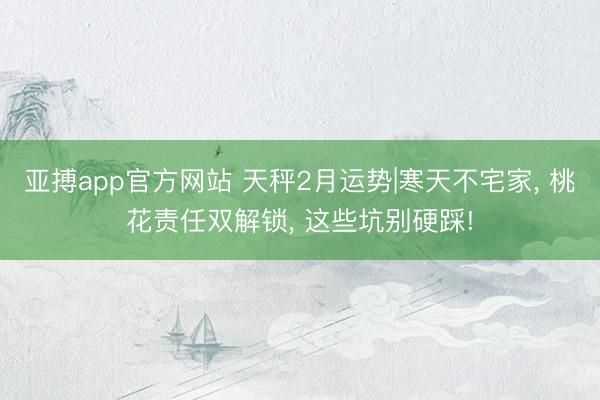 亚搏app官方网站 天秤2月运势|寒天不宅家， 桃花责任双解锁， 这些坑别硬踩!