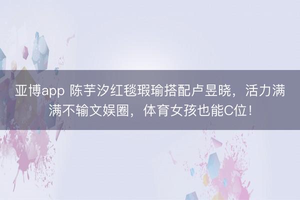 亚博app 陈芋汐红毯瑕瑜搭配卢昱晓，活力满满不输文娱圈，体育女孩也能C位！