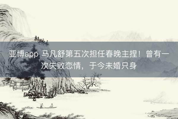 亚博app 马凡舒第五次担任春晚主捏！曾有一次失败恋情，于今未婚只身