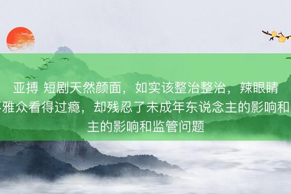亚搏 短剧天然颜面，如实该整治整治，辣眼睛的实质不雅众看得过瘾，却残忍了未成年东说念主的影响和监管问题