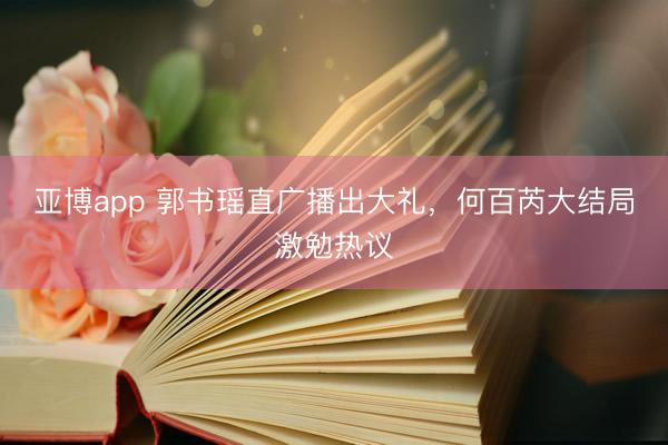 亚博app 郭书瑶直广播出大礼，何百芮大结局激勉热议