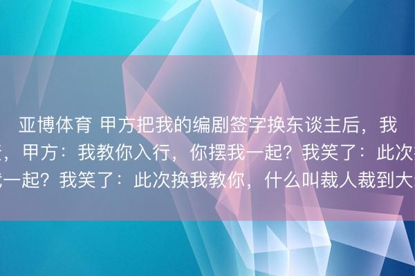 亚博体育 甲方把我的编剧签字换东谈主后，我让投资东谈主集体撤资，甲方：我教你入行，你摆我一起？我笑了：此次换我教你，什么叫裁人裁到大动脉