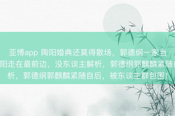 亚博app 陶阳婚典还莫得散场，郭德纲一家当先离场，王惠带着郭汾阳走在最前边，没东谈主解析，郭德纲郭麒麟紧随自后，被东谈主群包围！