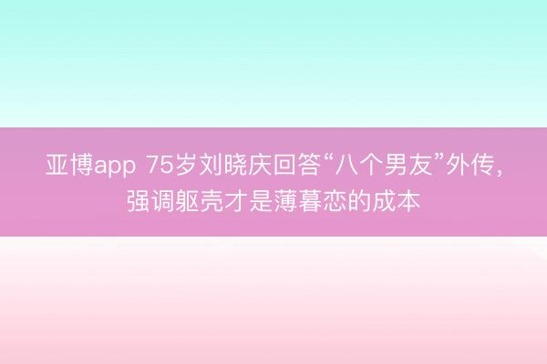 亚博app 75岁刘晓庆回答“八个男友”外传，强调躯壳才是薄暮恋的成本