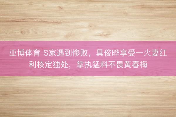 亚博体育 S家遇到惨败，具俊晔享受一火妻红利核定独处，掌执猛料不畏黄春梅