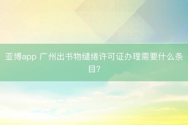 亚博app 广州出书物缱绻许可证办理需要什么条目？