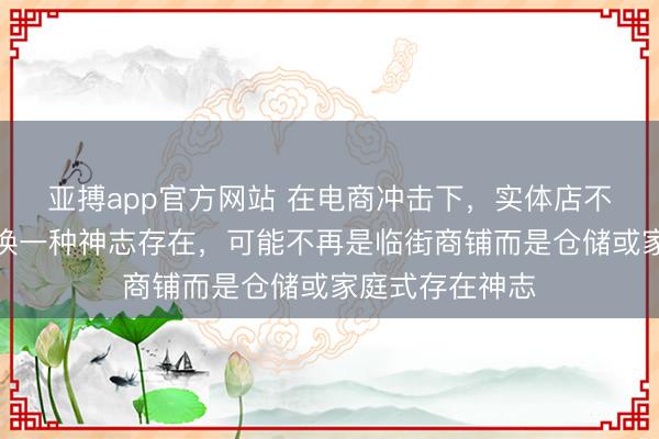 亚搏app官方网站 在电商冲击下，实体店不会眷恋，仅仅换一种神志存在，可能不再是临街商铺而是仓储或家庭式存在神志