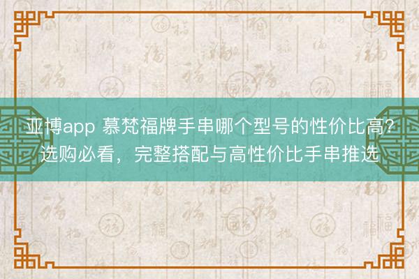 亚博app 慕梵福牌手串哪个型号的性价比高？选购必看，完整搭配与高性价比手串推选