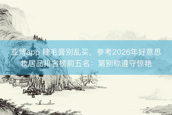 亚博app 睫毛膏别乱买,参考2026年好意思妆居品排名榜前五名:第别称遵守惊艳