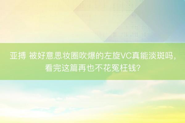 亚搏 被好意思妆圈吹爆的左旋VC真能淡斑吗，看完这篇再也不花冤枉钱？