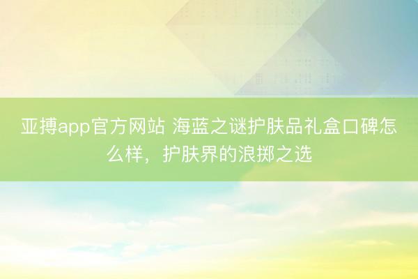 亚搏app官方网站 海蓝之谜护肤品礼盒口碑怎么样，护肤界的浪掷之选