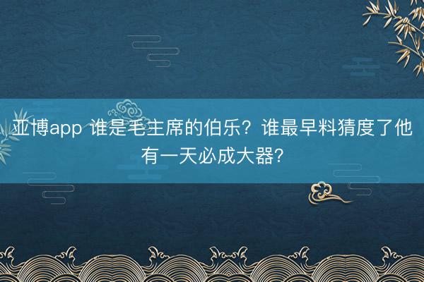 亚博app 谁是毛主席的伯乐？谁最早料猜度了他有一天必成大器？