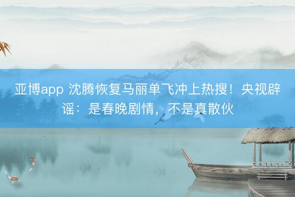 亚博app 沈腾恢复马丽单飞冲上热搜！央视辟谣：是春晚剧情，不是真散伙
