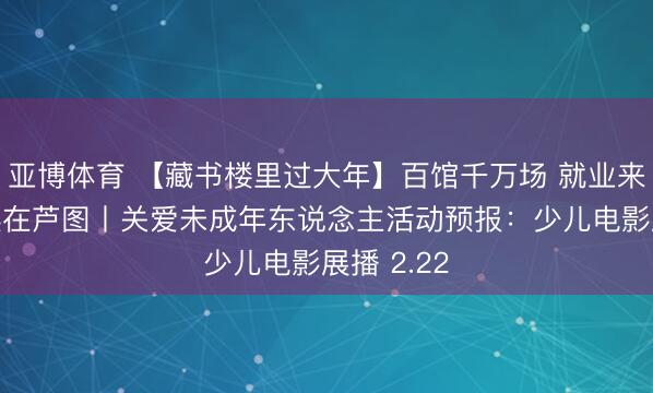 亚博体育 【藏书楼里过大年】百馆千万场 就业来分享 悦读在芦图丨关爱未成年东说念主活动预报：少儿电影展播 2.22