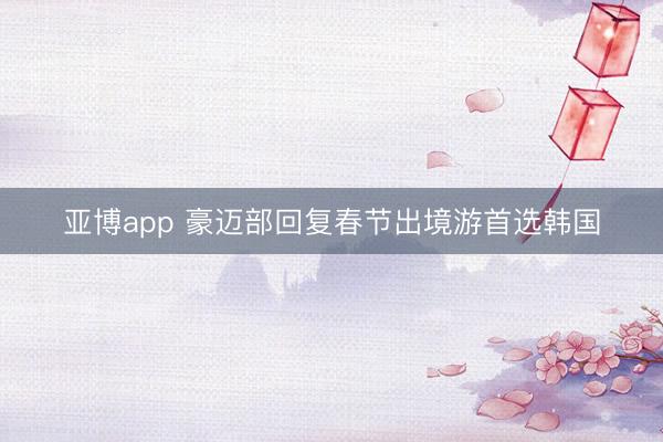 亚博app 豪迈部回复春节出境游首选韩国