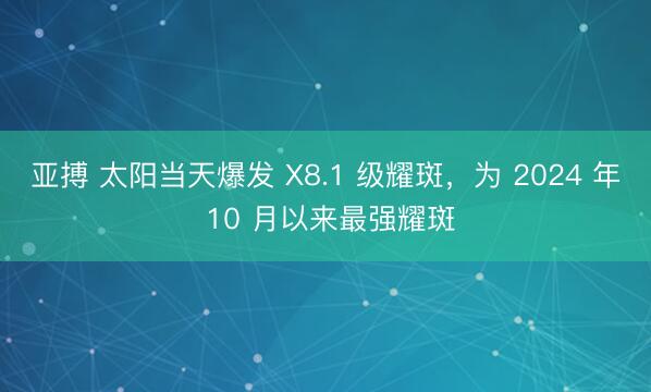 亚搏 太阳当天爆发 X8.1 级耀斑，为 2024 年 10 月以来最强耀斑