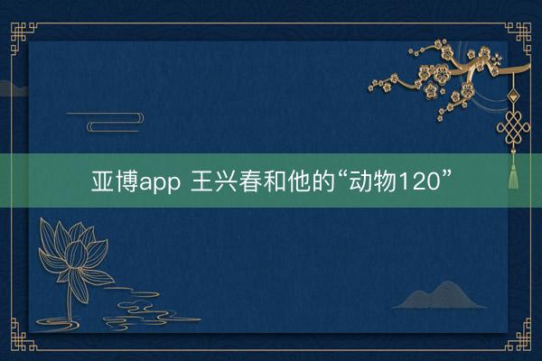 亚博app 王兴春和他的“动物120”