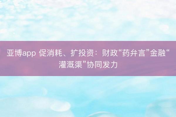 亚博app 促消耗、扩投资：财政“药弁言”金融“灌溉渠”协同发力