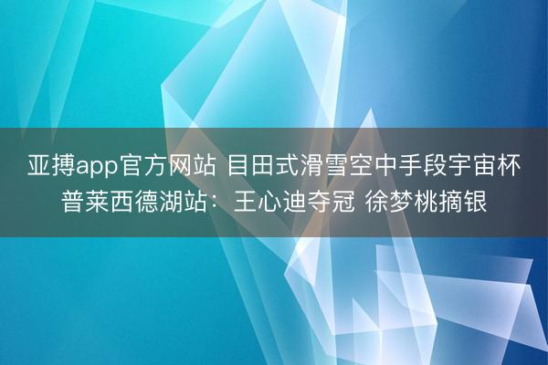 亚搏app官方网站 目田式滑雪空中手段宇宙杯普莱西德湖站：王心迪夺冠 徐梦桃摘银