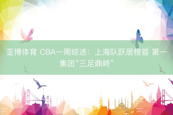 亚博体育 CBA一周综述:上海队跃居榜首 第一集团“三足鼎峙”