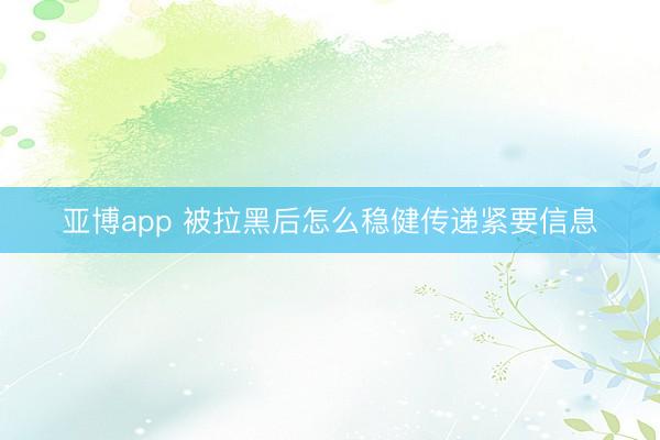 亚博app 被拉黑后怎么稳健传递紧要信息